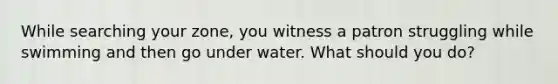 While searching your zone, you witness a patron struggling while swimming and then go under water. What should you do?