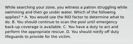 While searching your zone, you witness a patron struggling while swimming and then go under water. Which of the following applies? * A. You would use the RID factor to determine what to do. B. You should continue to scan the pool until emergency back-up coverage is available. C. You have a duty to act and perform the appropriate rescue. D. You should notify off duty lifeguards to provide for the victim.