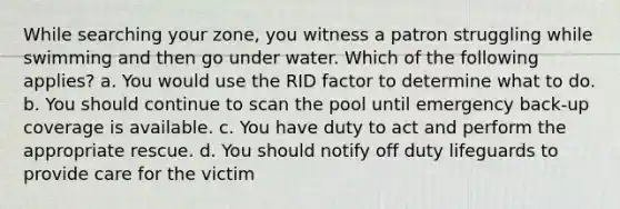 While searching your zone, you witness a patron struggling while swimming and then go under water. Which of the following applies? a. You would use the RID factor to determine what to do. b. You should continue to scan the pool until emergency back-up coverage is available. c. You have duty to act and perform the appropriate rescue. d. You should notify off duty lifeguards to provide care for the victim