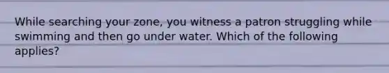 While searching your zone, you witness a patron struggling while swimming and then go under water. Which of the following applies?