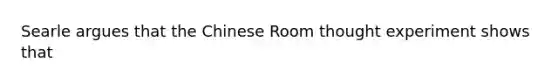 Searle argues that the Chinese Room thought experiment shows that