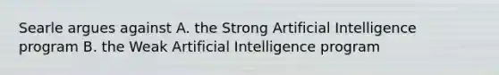 Searle argues against A. the Strong Artificial Intelligence program B. the Weak Artificial Intelligence program