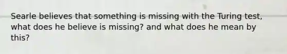 Searle believes that something is missing with the Turing test, what does he believe is missing? and what does he mean by this?