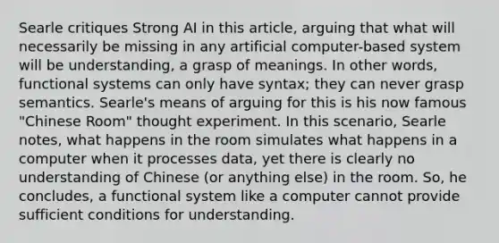 Searle critiques Strong AI in this article, arguing that what will necessarily be missing in any artificial computer-based system will be understanding, a grasp of meanings. In other words, functional systems can only have syntax; they can never grasp semantics. Searle's means of arguing for this is his now famous "Chinese Room" thought experiment. In this scenario, Searle notes, what happens in the room simulates what happens in a computer when it processes data, yet there is clearly no understanding of Chinese (or anything else) in the room. So, he concludes, a functional system like a computer cannot provide sufficient conditions for understanding.