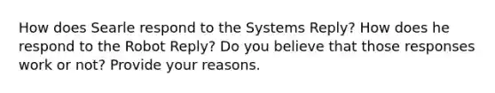 How does Searle respond to the Systems Reply? How does he respond to the Robot Reply? Do you believe that those responses work or not? Provide your reasons.