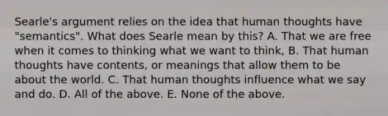 Searle's argument relies on the idea that human thoughts have "semantics". What does Searle mean by this? A. That we are free when it comes to thinking what we want to think, B. That human thoughts have contents, or meanings that allow them to be about the world. C. That human thoughts influence what we say and do. D. All of the above. E. None of the above.