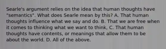 Searle's argument relies on the idea that human thoughts have "semantics". What does Searle mean by this? A. That human thoughts influence what we say and do. B. That we are free when it comes to thinking what we want to think, C. That human thoughts have contents, or meanings that allow them to be about the world. D. All of the above.