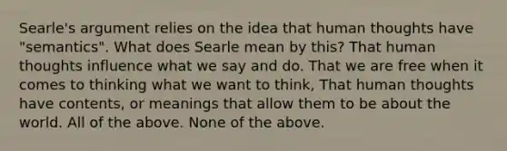 Searle's argument relies on the idea that human thoughts have "semantics". What does Searle mean by this? That human thoughts influence what we say and do. That we are free when it comes to thinking what we want to think, That human thoughts have contents, or meanings that allow them to be about the world. All of the above. None of the above.