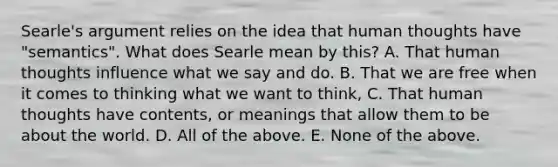 Searle's argument relies on the idea that human thoughts have "semantics". What does Searle mean by this? A. That human thoughts influence what we say and do. B. That we are free when it comes to thinking what we want to think, C. That human thoughts have contents, or meanings that allow them to be about the world. D. All of the above. E. None of the above.