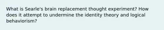 What is Searle's brain replacement thought experiment? How does it attempt to undermine the identity theory and logical behaviorism?