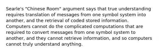 Searle's "Chinese Room" argument says that true understanding requires translation of messages from one symbol system into another, and the retrieval of coded stored information. Computers cannot do the complicated computations that are required to convert messages from one symbol system to another, and they cannot retrieve information, and so computers cannot truly understand anything.