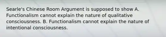 Searle's Chinese Room Argument is supposed to show A. Functionalism cannot explain the nature of qualitative consciousness. B. Functionalism cannot explain the nature of intentional consciousness.