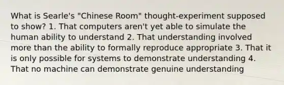 What is Searle's "Chinese Room" thought-experiment supposed to show? 1. That computers aren't yet able to simulate the human ability to understand 2. That understanding involved more than the ability to formally reproduce appropriate 3. That it is only possible for systems to demonstrate understanding 4. That no machine can demonstrate genuine understanding