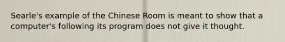 Searle's example of the Chinese Room is meant to show that a computer's following its program does not give it thought.