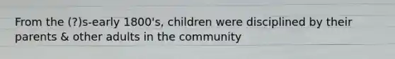 From the (?)s-early 1800's, children were disciplined by their parents & other adults in the community