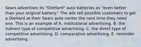 Sears advertises its "DieHard" auto batteries as "even better than your original battery." The ads tell possible customers to get a DieHard at their Sears auto center the next time they need one. This is an example of A. institutional advertising. B. the indirect type of competitive advertising. C. the direct type of competitive advertising. D. comparative advertising. E. reminder advertising.