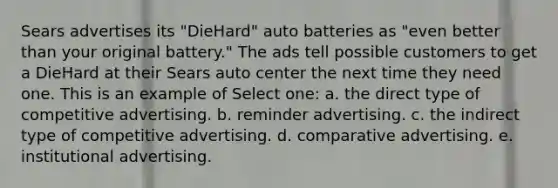 Sears advertises its "DieHard" auto batteries as "even better than your original battery." The ads tell possible customers to get a DieHard at their Sears auto center the next time they need one. This is an example of Select one: a. the direct type of competitive advertising. b. reminder advertising. c. the indirect type of competitive advertising. d. comparative advertising. e. institutional advertising.