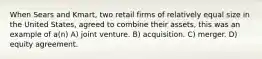 When Sears and Kmart, two retail firms of relatively equal size in the United States, agreed to combine their assets, this was an example of a(n) A) joint venture. B) acquisition. C) merger. D) equity agreement.