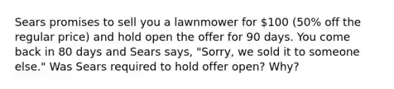 Sears promises to sell you a lawnmower for 100 (50% off the regular price) and hold open the offer for 90 days. You come back in 80 days and Sears says, "Sorry, we sold it to someone else." Was Sears required to hold offer open? Why?