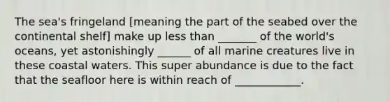 The sea's fringeland [meaning the part of the seabed over the continental shelf] make up less than _______ of the world's oceans, yet astonishingly ______ of all marine creatures live in these coastal waters. This super abundance is due to the fact that the seafloor here is within reach of ____________.