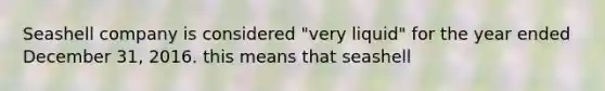 Seashell company is considered "very liquid" for the year ended December 31, 2016. this means that seashell