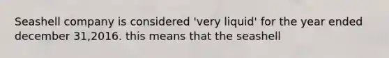 Seashell company is considered 'very liquid' for the year ended december 31,2016. this means that the seashell