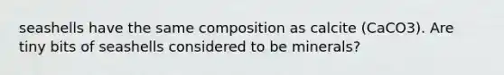 seashells have the same composition as calcite (CaCO3). Are tiny bits of seashells considered to be minerals?