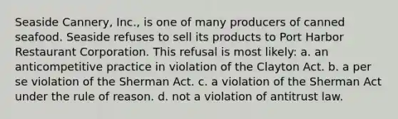 Seaside Cannery, Inc., is one of many producers of canned seafood. Seaside refuses to sell its products to Port Harbor Restaurant Corporation. This refusal is most likely: a. an anticompetitive practice in violation of the Clayton Act. b. a per se violation of the Sherman Act. c. a violation of the Sherman Act under the rule of reason. d. not a violation of antitrust law.