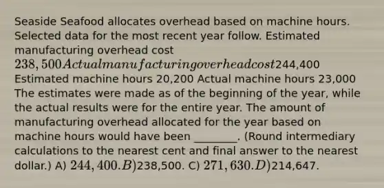 Seaside Seafood allocates overhead based on machine hours. Selected data for the most recent year follow. Estimated manufacturing overhead cost 238,500 Actual manufacturing overhead cost244,400 Estimated machine hours 20,200 Actual machine hours 23,000 The estimates were made as of the beginning of the year, while the actual results were for the entire year. The amount of manufacturing overhead allocated for the year based on machine hours would have been ________. (Round intermediary calculations to the nearest cent and final answer to the nearest dollar.) A) 244,400. B)238,500. C) 271,630. D)214,647.