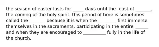 the season of easter lasts for _____ days until the feast of _______, the coming of the holy spirit. this period of time is sometimes called the _______ because it is when the ________ first immerse themselves in the sacraments, participating in the entire ______ and when they are encouraged to __________ fully in the life of the church.