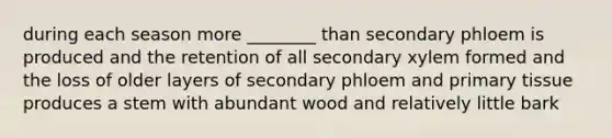 during each season more ________ than secondary phloem is produced and the retention of all secondary xylem formed and the loss of older layers of secondary phloem and primary tissue produces a stem with abundant wood and relatively little bark