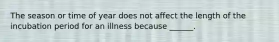 The season or time of year does not affect the length of the incubation period for an illness because ______.
