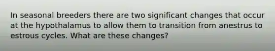 In seasonal breeders there are two significant changes that occur at the hypothalamus to allow them to transition from anestrus to estrous cycles. What are these changes?