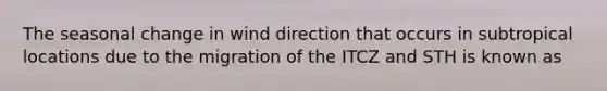 The seasonal change in wind direction that occurs in subtropical locations due to the migration of the ITCZ and STH is known as