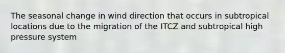 The seasonal change in wind direction that occurs in subtropical locations due to the migration of the ITCZ and subtropical high pressure system