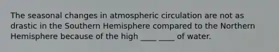 The seasonal changes in atmospheric circulation are not as drastic in the Southern Hemisphere compared to the Northern Hemisphere because of the high ____ ____ of water.