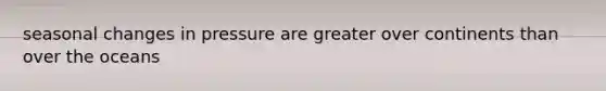 seasonal changes in pressure are greater over continents than over the oceans
