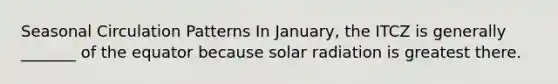 Seasonal Circulation Patterns In January, the ITCZ is generally _______ of the equator because solar radiation is greatest there.