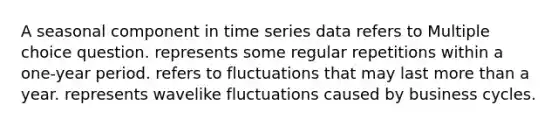 A seasonal component in time series data refers to Multiple choice question. represents some regular repetitions within a one-year period. refers to fluctuations that may last more than a year. represents wavelike fluctuations caused by business cycles.