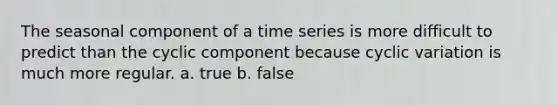 The seasonal component of a time series is more difficult to predict than the cyclic component because cyclic variation is much more regular. a. true b. false