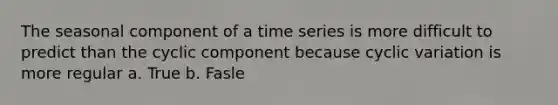 The seasonal component of a time series is more difficult to predict than the cyclic component because cyclic variation is more regular a. True b. Fasle