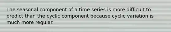 The seasonal component of a time series is more difficult to predict than the cyclic component because cyclic variation is much more regular.