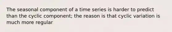 The seasonal component of a time series is harder to predict than the cyclic component; the reason is that cyclic variation is much more regular