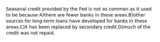 Seasonal credit provided by the Fed is not as common as it used to be because A)there are fewer banks in these areas.B)other sources for long-term loans have developed for banks in these areas.C)it has been replaced by secondary credit.D)much of the credit was not repaid.