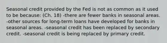 Seasonal credit provided by the Fed is not as common as it used to be because: (Ch. 18) -there are fewer banks in seasonal areas. -other sources for long-term loans have developed for banks in seasonal areas. -seasonal credit has been replaced by secondary credit. -seasonal credit is being replaced by primary credit.