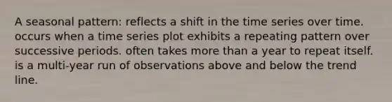 A seasonal pattern: reflects a shift in the time series over time. occurs when a time series plot exhibits a repeating pattern over successive periods. often takes more than a year to repeat itself. is a multi-year run of observations above and below the trend line.