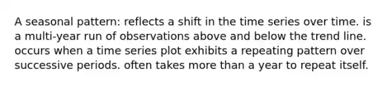 A seasonal pattern: reflects a shift in the time series over time. is a multi-year run of observations above and below the trend line. occurs when a time series plot exhibits a repeating pattern over successive periods. often takes more than a year to repeat itself.