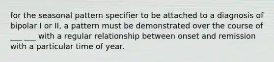 for the seasonal pattern specifier to be attached to a diagnosis of bipolar I or II, a pattern must be demonstrated over the course of ___ ___ with a regular relationship between onset and remission with a particular time of year.