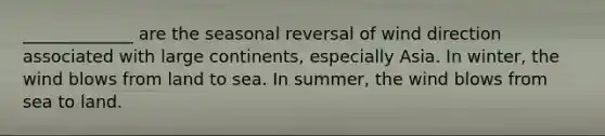 _____________ are the seasonal reversal of wind direction associated with large continents, especially Asia. In winter, the wind blows from land to sea. In summer, the wind blows from sea to land.