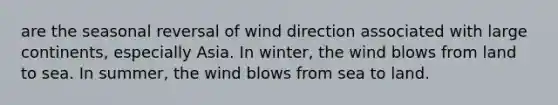 are the seasonal reversal of wind direction associated with large continents, especially Asia. In winter, the wind blows from land to sea. In summer, the wind blows from sea to land.